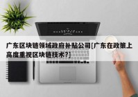 广东区块链领域政府补贴公司[广东在政策上高度重视区块链技术?]