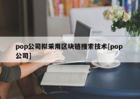 pop公司拟采用区块链搜索技术[pop 公司]