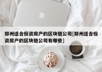 郑州适合投资房产的区块链公司[郑州适合投资房产的区块链公司有哪些]